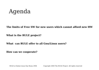 Agenda
The limits of Free SW for new users which cannot afford new HW
What is the RULE project?
What can RULE offer to all Gnu/Linux users?
How can we cooperate?

RULE at Italian Linux Day Roma 2004

Copyright 2004 The RULE Project. All rights reserved

 