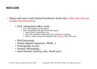 MINI KDE

●

Many end users with limited hardware need only a few, but very up
to date functionalities:
●

GUI, integrated office suite:
●
●

●
●
●
●
●

text, spreadsheet, presentation
fully compatible with the OASIS file format
●
same used in OpenOffice.org
●
soon ISO standard endorsed by EU and other countries
●
that is, really closing the digital divide between Free SW users

Web browsing
Email (digital signature, IMAP...)
Newsgroup access
Instant Messaging..
And (almost) nothing else, thank you!

RULE at Italian Linux Day Roma 2004

Copyright 2004 The RULE Project. All rights reserved

 