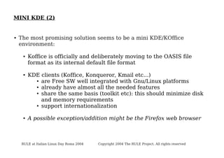 MINI KDE (2)

●

The most promising solution seems to be a mini KDE/KOffice
environment:
●

●

●

Koffice is officially and deliberately moving to the OASIS file
format as its internal default file format
KDE clients (Koffice, Konqueror, Kmail etc...)
● are Free SW well integrated with Gnu/Linux platforms
● already have almost all the needed features
● share the same basis (toolkit etc): this should minimize disk
and memory requirements
● support internationalization
A possible exception/addition might be the Firefox web browser

RULE at Italian Linux Day Roma 2004

Copyright 2004 The RULE Project. All rights reserved

 