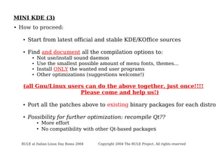 MINI KDE (3)
●

How to proceed:
●

Start from latest official and stable KDE/KOffice sources

●

Find and document all the compilation options to:
●
●
●
●

Not use/install sound daemon
Use the smallest possible amount of menu fonts, themes...
Install ONLY the wanted end user programs
Other optimizations (suggestions welcome!)

(all Gnu/Linux users can do the above together, just once!!!!
Please come and help us!)
●

Port all the patches above to existing binary packages for each distro

●

Possibility for further optimization: recompile Qt??
●
●

More effort
No compatibility with other Qt-based packages

RULE at Italian Linux Day Roma 2004

Copyright 2004 The RULE Project. All rights reserved

 