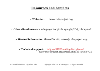 Resources and contacts

●

●

Web site:

www.rule-project.org

Other slideshows:www.rule-project.org/rubrique.php3?id_rubrique=1

●

General information: Marco Fioretti, marco@rule-project.org

●

Technical support:
only on RULE mailing list, please!
www.rule-project.org/article.php3?id_article=35

RULE at Italian Linux Day Roma 2004

Copyright 2004 The RULE Project. All rights reserved

 