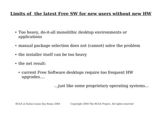 Limits of the latest Free SW for new users without new HW

●

Too heavy, do-it-all monolithic desktop environments or
applications

●

manual package selection does not (cannot) solve the problem

●

the installer itself can be too heavy

●

the net result:
●

current Free Software desktops require too frequent HW
upgrades....
...just like some proprietary operating systems...

RULE at Italian Linux Day Roma 2004

Copyright 2004 The RULE Project. All rights reserved

 