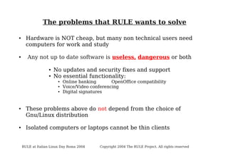 The problems that RULE wants to solve
●

●

Hardware is NOT cheap, but many non technical users need
computers for work and study
Any not up to date software is useless, dangerous or both
●
●

No updates and security fixes and support
No essential functionality:
●
●
●

●

●

Online banking
OpenOffice compatibility
Voice/Video conferencing
Digital signatures

These problems above do not depend from the choice of
Gnu/Linux distribution
Isolated computers or laptops cannot be thin clients

RULE at Italian Linux Day Roma 2004

Copyright 2004 The RULE Project. All rights reserved

 