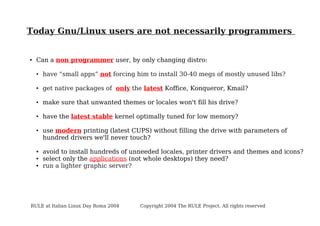 Today Gnu/Linux users are not necessarily programmers

●

Can a non programmer user, by only changing distro:
●

have “small apps” not forcing him to install 30-40 megs of mostly unused libs?

●

get native packages of only the latest Koffice, Konqueror, Kmail?

●

make sure that unwanted themes or locales won't fill his drive?

●

have the latest stable kernel optimally tuned for low memory?

●

●
●
●

use modern printing (latest CUPS) without filling the drive with parameters of
hundred drivers we'll never touch?
avoid to install hundreds of unneeded locales, printer drivers and themes and icons?
select only the applications (not whole desktops) they need?
run a lighter graphic server?

RULE at Italian Linux Day Roma 2004

Copyright 2004 The RULE Project. All rights reserved

 