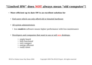 “Limited HW” does NOT always mean “old computer”!
●

More efficient up to date SW is an excellent solution for

●

End users which can only afford old or donated hardware

●

All system administrators
●

●

less modern software means higher performance with less maintenance

Developers and companies that want to use or sell new desktops:
●
●
●
●
●

single board
fully functional
very compact
energy efficient
really silent

RULE at Italian Linux Day Roma 2004

Copyright 2004 The RULE Project. All rights reserved

 