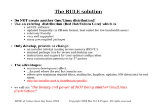 The RULE solution
●
●

Do NOT create another Gnu/Linux distribution!!
Use an existing distribution (Red Hat/Fedora Core) which is
●
●
●
●
●

●

Only develop, provide or change:
●
●
●
●

●

an installer (slinky) running in less memory (DONE!)
minimal package lists for server and desktop use
instructions and support for their optimal configuration
easy customization procedures by 3rd parties

The advantages:
●
●
●

●

●

all GPL software
updated frequently (in CD-rom format, best suited for low-bandwidth users)
relatively friendly
very well supported
many precompiled packages

minimum development effort...
...focused where the real bottlenecks are
others give maximum support (docs, mailing list, bugfixes, updates, HW detection) for end
users
only the installer part is distribution specific!

“the beauty and power of NOT being another Gnu/Linux
distribution!”
we call this

RULE at Italian Linux Day Roma 2004

Copyright 2004 The RULE Project. All rights reserved

 