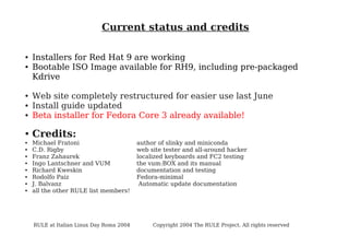 Current status and credits
●
●

●
●
●

●
●
●
●
●
●
●
●
●

Installers for Red Hat 9 are working
Bootable ISO Image available for RH9, including pre-packaged
Kdrive
Web site completely restructured for easier use last June
Install guide updated
Beta installer for Fedora Core 3 already available!

Credits:
Michael Fratoni
C.D. Rigby
Franz Zahaurek
Ingo Lantschner and VUM
Richard Kweskin
Rodolfo Paiz
J. Balvanz
all the other RULE list members!

RULE at Italian Linux Day Roma 2004

author of slinky and miniconda
web site tester and all-around hacker
localized keyboards and FC2 testing
the vum:BOX and its manual
documentation and testing
Fedora-minimal
Automatic update documentation

Copyright 2004 The RULE Project. All rights reserved

 