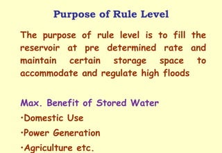Purpose of Rule Level The purpose of rule level is to fill the reservoir at pre determined rate and maintain certain storage space to accommodate and regulate high floods Max. Benefit of Stored Water Domestic Use Power Generation Agriculture etc. 