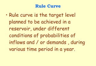 Rule Curve Rule curve is the target level planned to be achieved in a reservoir, under different conditions of probabilities of inflows and / or demands , during various time period in a year. 