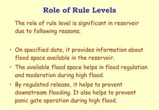 Role of Rule Levels The role of rule level is significant in reservoir due to following reasons; On specified date, it provides information about flood space available in the reservoir. The available flood space helps in flood regulation and moderation during high flood. By regulated release, it helps to prevent downstream flooding. It also helps to prevent panic gate operation during high flood. 