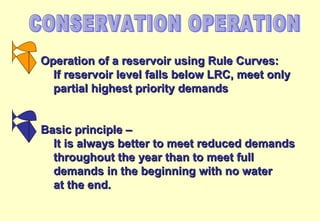 CONSERVATION OPERATION Operation of a reservoir using Rule Curves: If reservoir level falls below LRC, meet only  partial highest priority demands Basic principle – It is always better to meet reduced demands throughout the year than to meet full  demands in the beginning with no water at the end. 
