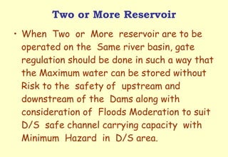 Two or More Reservoir When  Two  or  More  reservoir are to be operated on the  Same river basin, gate regulation should be done in such a way that the Maximum water can be stored without  Risk to the  safety of  upstream and downstream of the  Dams along with  consideration of  Floods Moderation to suit D/S  safe channel carrying capacity  with  Minimum  Hazard  in  D/S area. 