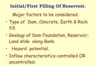 Initial/First Filling Of Reservoir. Major factors to be considered. Type of  Dam, Concrete, Earth & Rock  fill. Geology of Dam Foundation, Reservoir, Land slide  along Bank. Hazard  potential. Inflow characteristics controlled OR  uncontrolled. 