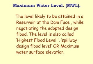 Maximum Water Level. (MWL). The level likely to be attained in a Reservoir at the Dam Face , while negotiating the adopted design flood. The level is also called ‘Highest Flood Level ‘, ‘spillway design flood level’ OR Maximum water surface elevation . 