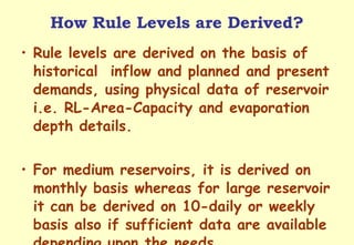 How Rule Levels are Derived? Rule levels are derived on the basis of historical  inflow and planned and present demands, using physical data of reservoir i.e. RL-Area-Capacity and evaporation depth details. For medium reservoirs, it is derived on monthly basis whereas for large reservoir it can be derived on 10-daily or weekly basis also if sufficient data are available depending upon the needs. 
