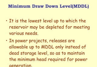 Minimum Draw Down Level(MDDL) It is the lowest level up to which the reservoir may be depleted for meeting various needs.  In power projects, releases are allowable up to MDDL only instead of dead storage level, so as to maintain the minimum head required for power generation.  