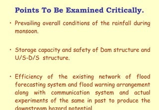 Points To Be Examined Critically. Prevailing overall conditions of the rainfall during monsoon. Storage capacity and safety of Dam structure and U/S-D/S  structure. Efficiency of the existing network of flood forecasting system and flood warning arrangement along with communication system and actual experiments of the same in past to produce the downstream hazard potential.  