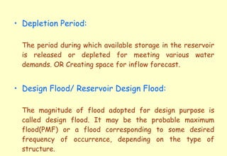 Depletion Period: The period during which available storage in the reservoir is released or depleted for meeting various water demands. OR Creating space for inflow forecast. Design Flood/ Reservoir Design Flood: The magnitude of flood adopted for design purpose is called design flood. It may be the probable maximum flood(PMF) or a flood corresponding to some desired frequency of occurrence, depending on the type of structure. 