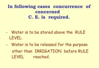 In following cases  concurrence  of concerned  C. E. is  required. -  Water is to be stored above the  RULE  LEVEL. -  Water is to be released for the purpose  other than  IRRIGATION  before RULE  LEVEL  reached. 