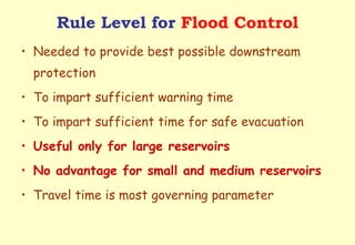 Rule Level for  Flood Control Needed to provide best possible downstream protection To impart sufficient warning time To impart sufficient time for safe evacuation Useful only for large reservoirs No advantage for small and medium reservoirs Travel time is most governing parameter 