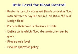 Rule Level for Flood Control Route historical / observed floods or design flood with suitable % say 40, 50, 60, 70, 80 or 90 % of Design flood Prepare Reservoir Performance Table Define up to which flood d/s protection can be given. Finalise rule level Finalise operation policy. 