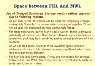 Space between FRL And MWL Use of Induced Surcharge Storage needs cautious approach due to following reasons: As per BIS norms, this space can be used for temporary storage during high floods but to be evacuated as early as possible. It can not be used for sustained storage during high floods. For large reservoirs, during high flood situation, there is always a possibility of medium size flood to be followed in quick succession or another peak may be in an offing posing serious problems of high releases. As we use this space, towards MWL available space becomes minimum and risk of high releases becomes significant which may lead to a man made disaster. For high and long earth dams, if they are not tested for storage between FRL and MWL, there may be risk of earth dam breach due to deterioration with time.  
