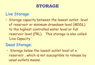 STORAGE Live Storage :  Storage capacity between the lowest outlet  level of reservoir or minimum drawdown level (MDDL) to the highest controlled water level or full reservoir level (FRL).  This storage is also called  ‘Live Capacity ‘ Dead Storage: •  Storage below the lowest outlet level of a reservoir , which is not susceptible to release by usual outlets means. 