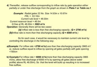 4)  Thereafter, release outflow corresponding to inflow rate by gate operation either partially or under free discharge from the graph as shown in  Plate-1 or Table no.1 Example: Radial gates 22 No. Size 14.93m x 10.67m FRL =  53.10m Current rule level = 46.00m   Current reservoir level = 46.0m   Q free at RL 46.00m =  3965 m 3 /s   Operation:  Generally there will be two cases  (a)  Inflow rate is less than free discharging capacity. ( Q = 2790 m 3 /s )  (b) Inflow rate is more than free discharging capacity.( Q = 6000 m 3 /s  ) So for each case, it would be necessary to maintain current rule level by controlling the discharge in the following way. a)Example:  For inflow rate = 2790 m 3 /s (Less than free discharging capacity 3965 m 3 /s), reduce outflow equal to inflow by opening all gates partially with gate opening =180cm b) Example: For inflow rate =  6000 m 3 /s (more than free discharging capacity 3965 m3/s), allow free discharge of 6000 m 3 /s by opening all gates above water profile( above RL 46.00m). So  that the level will build up resulting in to increased free outflow. 