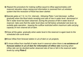 5)  Repeat this procedure for making outflow equal to inflow approximately until reservoir elevation stops raising and information is received from u/s wireless system that the recession of flood has been started. 6) Operate gates at 1 hr. to 2 hr. intervals , following Plate-1 and decrease  outflow gradually when the flood starts receding and rate of rise in water level  decreased or fall in water level has been observed. During the process of fall in water level of reservoir, take care that the water level does not fall below scheduled rule level, by suitable gate operation , keeping the outflow restricted within maximum safe carrying capacity of river channel d/s of dam. 7) Close all the gates  gradually when water level in the reservoir is again back to the scheduled rule curve level. 8) Know Inflow from forecast station in u/s of dam or u/s projects. 9) To know inflow from rise/fall of water level in reservoir when there is  no existence of forecast station in u/s of dam for information of inflow rate  incoming when inflow rate can be decided earlier observed rate of rise or fall in the reservoir water levels by using  Plate-2  