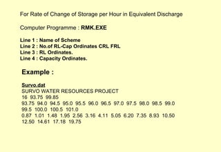 Example : Survo.dat SURVO WATER RESOURCES PROJECT 16  93.75  99.85 93.75  94.0  94.5  95.0  95.5  96.0  96.5  97.0  97.5  98.0  98.5  99.0 99.5  100.0  100.5  101.0 0.87  1.01  1.48  1.95  2.56  3.16  4.11  5.05  6.20  7.35  8.93  10.50 12.50  14.61  17.18  19.75 For Rate of Change of Storage per Hour in Equivalent Discharge Computer Programme :  RMK.EXE Line 1 : Name of Scheme Line 2 : No.of RL-Cap Ordinates CRL FRL  Line 3 : RL Ordinates. Line 4 : Capacity Ordinates.  