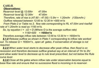 CASE-II  Observations: Reservoir level @ 12:00hr  47.00m Reservoir level @ 12:30hr  47.60m Therefore, rate of rise is (47.60 – 47.00) / 0.5hr =  1.20m/hr  (120cm/hr.) Outflow released between 12:00 to 12:30 hr =500 m 3 /s From Plate-2 or Table no.3,  flow rate corresponding to RL 47.00m and rise/fall  rate of 1.20m/hr is read as 1150 m 3 /s. So, by equation I =  ∆S + O (Where O is the average outflow rate)   = 1150+500  =  1650m 3 /s Therefore average inflow rate between 12:00 to 12:30 hr = 1650m 3 /s 8.1.0  Release outflow as shown in Plate-1 corresponding to inflow rate worked out. To release Q = 1650m 3/ s , open all  gates, if conservation of storage is not required. 8.2.0  When water level starts to decrease after peak inflow, then flood is on recession and therefore decrease outflow gradual say at an interval of 1hr to 2hr and allow water level to decrease up to rule level prescribed, but not below the Rule curve level. 8.3.0  Close all the gates where inflow rate under observation become equal to base flow rate and ensure that no successive flood is incoming in to reservoir.   