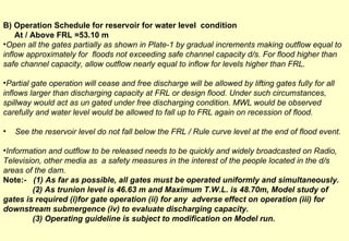 B) Operation Schedule for reservoir for water level  condition  At / Above FRL =53.10 m  Open all the gates partially as shown in Plate-1 by gradual increments making outflow equal to inflow approximately for  floods not exceeding safe channel capacity d/s. For flood higher than safe channel capacity, allow outflow nearly equal to inflow for levels higher than FRL. Partial gate operation will cease and free discharge will be allowed by lifting gates fully for all inflows larger than discharging capacity at FRL or design flood. Under such circumstances, spillway would act as un gated under free discharging condition. MWL would be observed carefully and water level would be allowed to fall up to FRL again on recession of flood. See the reservoir level do not fall below the FRL / Rule curve level at the end of flood event. Information and outflow to be released needs to be quickly and widely broadcasted on Radio, Television, other media as  a safety measures in the interest of the people located in the d/s areas of the dam. Note:-  (1) As far as possible, all gates must be operated uniformly and simultaneously. (2) As trunion level is 46.63 m and Maximum T.W.L. is 48.70m, Model study of  gates is required (i)for gate operation (ii) for any  adverse effect on operation (iii) for downstream submergence (iv) to evaluate discharging capacity. (3) Operating guideline is subject to modification on Model run.   