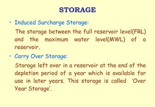 STORAGE Induced Surcharge Storage: The storage between the full reservoir level(FRL) and the maximum water level(MWL) of a reservoir.  Carry Over Storage: Storage left over in a reservoir at the end of the depletion period of a year which is available for use in later years. This storage is called  ‘Over Year Storage’. 