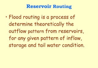 Reservoir  Routing Flood routing is a process of determine theoretically the outflow  pattern  from reservoirs, for any given pattern of inflow, storage and tail water condition. 