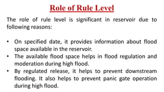 Role of Rule Level
The role of rule level is significant in reservoir due to
following reasons:
• On specified date, it provides information about flood
space available in the reservoir.
• The available flood space helps in flood regulation and
moderation during high flood.
• By regulated release, it helps to prevent downstream
flooding. It also helps to prevent panic gate operation
during high flood.
 