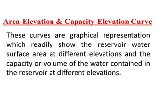 Area-Elevation & Capacity-Elevation Curve
These curves are graphical representation
which readily show the reservoir water
surface area at different elevations and the
capacity or volume of the water contained in
the reservoir at different elevations.
 