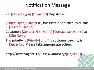 Notification MessageRE: [Object Type] [Object ID] Dispatched[Object Type] [Object ID] has been dispatched to queue [Current Queue]. Customer: [Contact First Name] [Contact Last Name] at [Site Name]The priority is [Priority] and the customer severity is [Severity].  Please take appropriate action.http://server/agentlite/Cases/Summary/[Object ID]