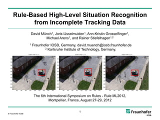 Rule-Based High-Level Situation Recognition
           from Incomplete Tracking Data
                    David Münch1, Joris IJsselmuiden1, Ann-Kristin Grosselfinger1,
                            Michael Arens1, and Rainer Stiefelhagen1,2
                    1   Fraunhofer IOSB, Germany, david.muench@iosb.fraunhofer.de
                               2 Karlsruhe Institute of Technology, Germany.




                        The 6th International Symposium on Rules - Rule ML2012,
                                 Montpellier, France, August 27-29, 2012


                                                   1
© Fraunhofer IOSB
 