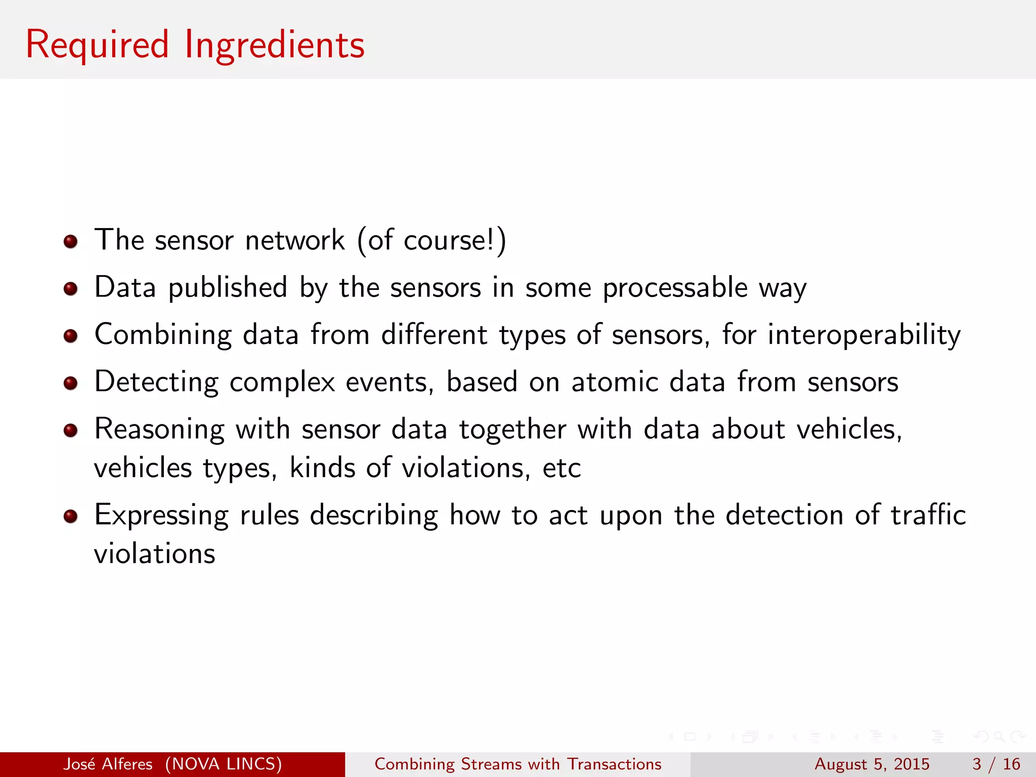 Required Ingredients
The sensor network (of course!)
Data published by the sensors in some processable way
Combining data from diﬀerent types of sensors, for interoperability
Detecting complex events, based on atomic data from sensors
Reasoning with sensor data together with data about vehicles,
vehicles types, kinds of violations, etc
Expressing rules describing how to act upon the detection of traﬃc
violations
Jos´e Alferes (NOVA LINCS) Combining Streams with Transactions August 5, 2015 3 / 16
 