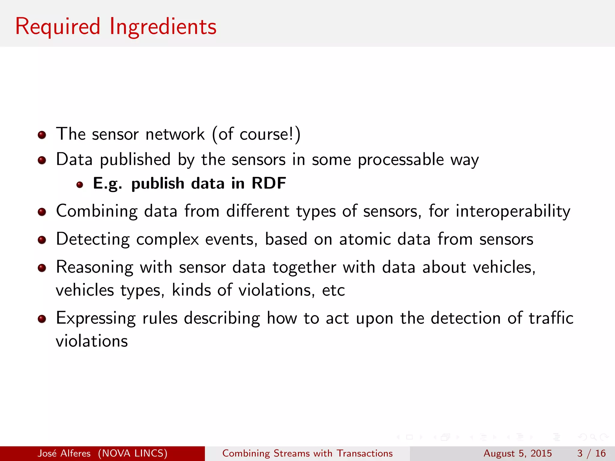 Required Ingredients
The sensor network (of course!)
Data published by the sensors in some processable way
E.g. publish data in RDF
Combining data from diﬀerent types of sensors, for interoperability
Detecting complex events, based on atomic data from sensors
Reasoning with sensor data together with data about vehicles,
vehicles types, kinds of violations, etc
Expressing rules describing how to act upon the detection of traﬃc
violations
Jos´e Alferes (NOVA LINCS) Combining Streams with Transactions August 5, 2015 3 / 16
 