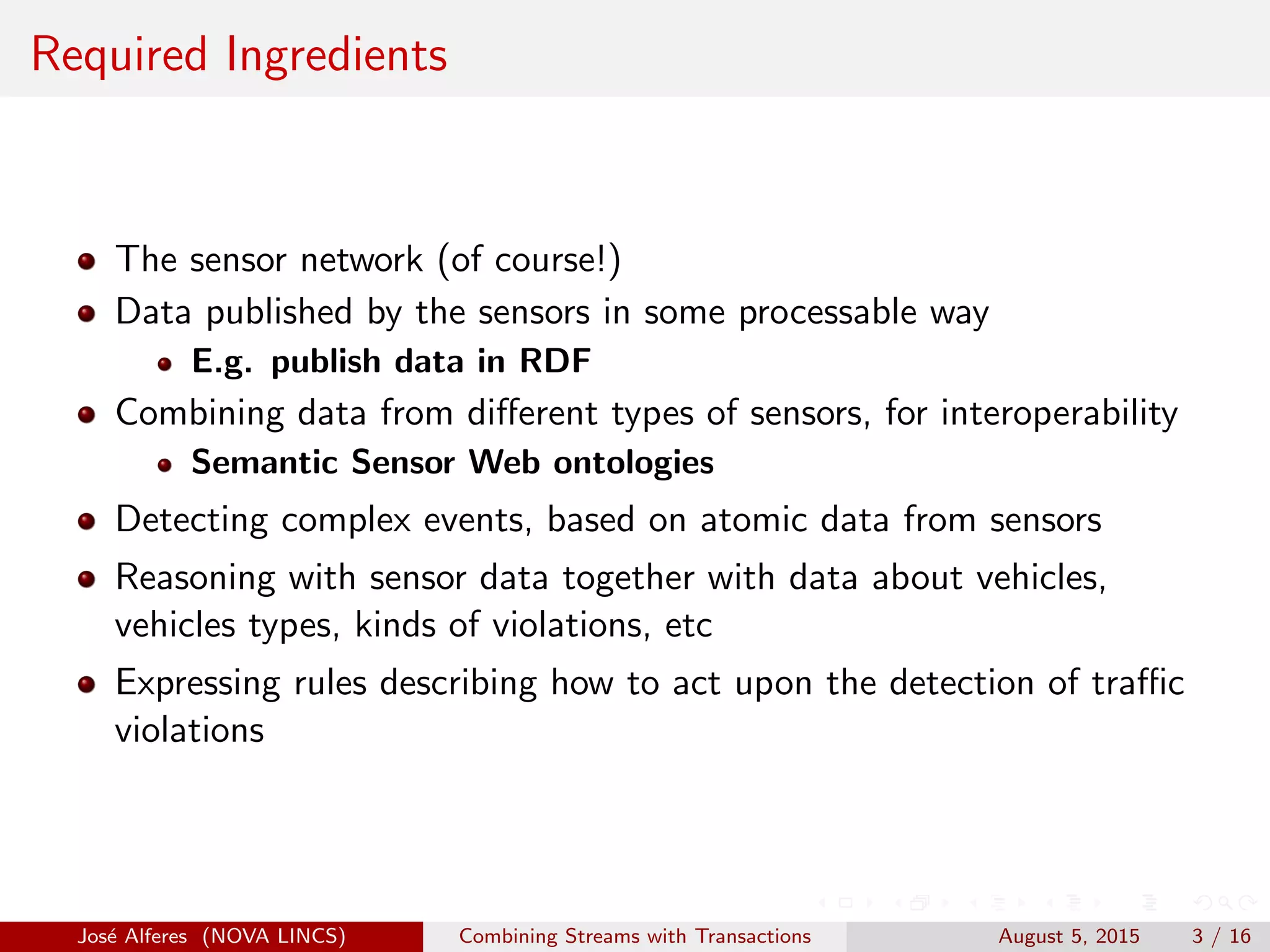 Required Ingredients
The sensor network (of course!)
Data published by the sensors in some processable way
E.g. publish data in RDF
Combining data from diﬀerent types of sensors, for interoperability
Semantic Sensor Web ontologies
Detecting complex events, based on atomic data from sensors
Reasoning with sensor data together with data about vehicles,
vehicles types, kinds of violations, etc
Expressing rules describing how to act upon the detection of traﬃc
violations
Jos´e Alferes (NOVA LINCS) Combining Streams with Transactions August 5, 2015 3 / 16
 