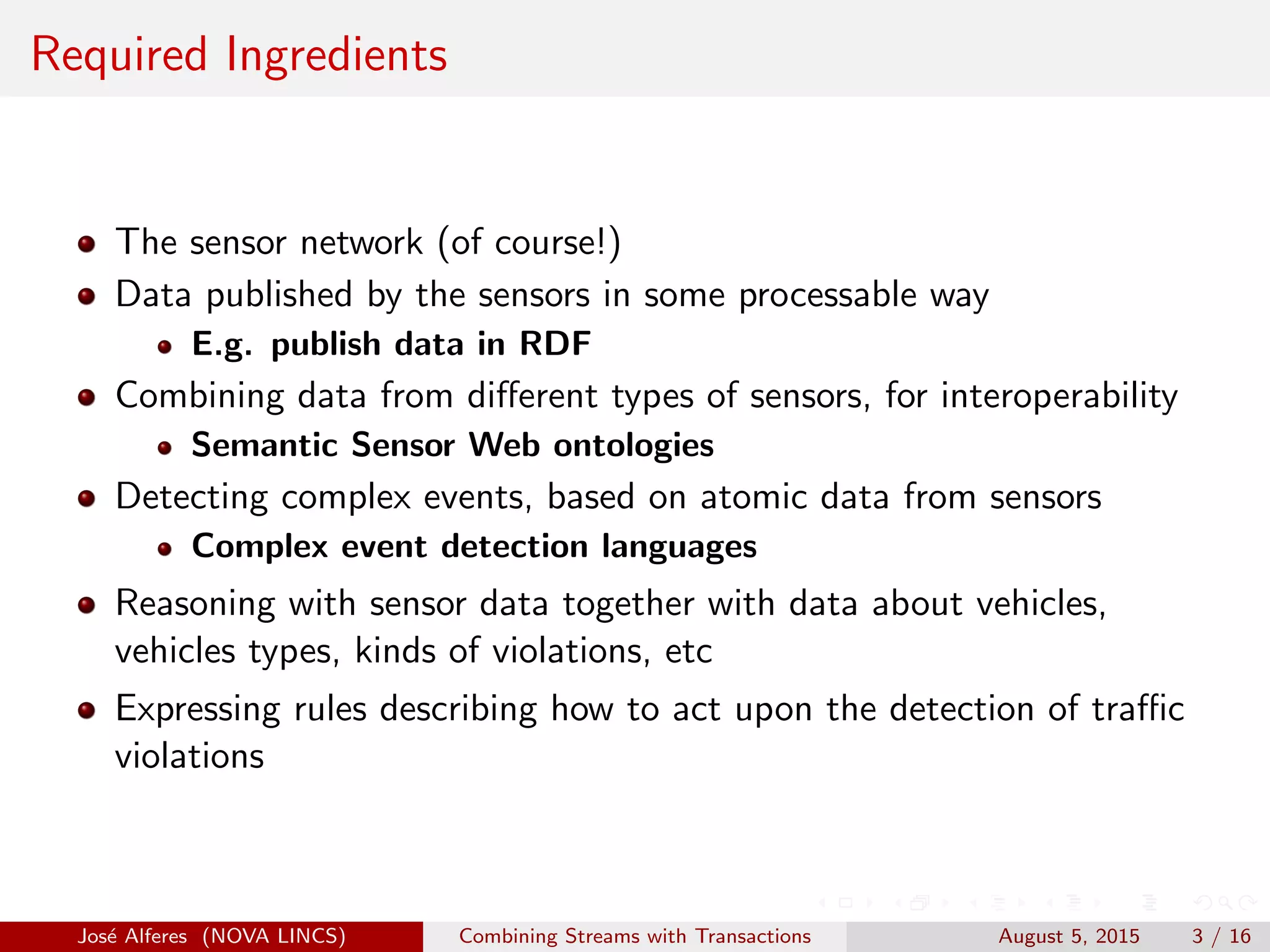 Required Ingredients
The sensor network (of course!)
Data published by the sensors in some processable way
E.g. publish data in RDF
Combining data from diﬀerent types of sensors, for interoperability
Semantic Sensor Web ontologies
Detecting complex events, based on atomic data from sensors
Complex event detection languages
Reasoning with sensor data together with data about vehicles,
vehicles types, kinds of violations, etc
Expressing rules describing how to act upon the detection of traﬃc
violations
Jos´e Alferes (NOVA LINCS) Combining Streams with Transactions August 5, 2015 3 / 16
 