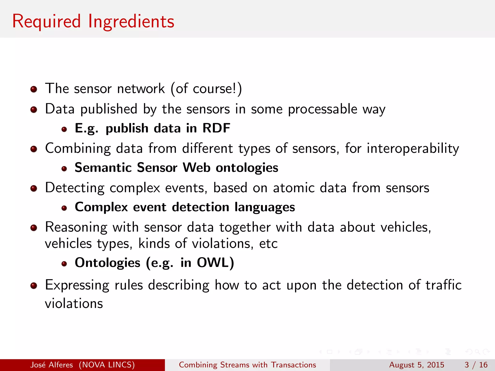 Required Ingredients
The sensor network (of course!)
Data published by the sensors in some processable way
E.g. publish data in RDF
Combining data from diﬀerent types of sensors, for interoperability
Semantic Sensor Web ontologies
Detecting complex events, based on atomic data from sensors
Complex event detection languages
Reasoning with sensor data together with data about vehicles,
vehicles types, kinds of violations, etc
Ontologies (e.g. in OWL)
Expressing rules describing how to act upon the detection of traﬃc
violations
Jos´e Alferes (NOVA LINCS) Combining Streams with Transactions August 5, 2015 3 / 16
 