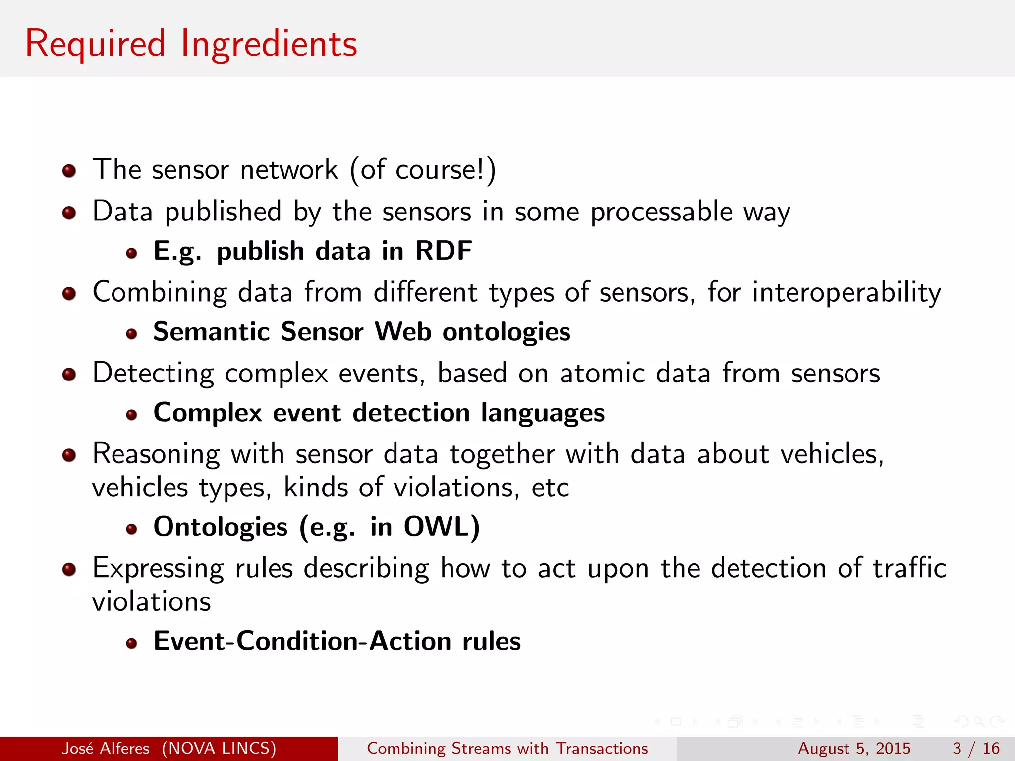 Required Ingredients
The sensor network (of course!)
Data published by the sensors in some processable way
E.g. publish data in RDF
Combining data from diﬀerent types of sensors, for interoperability
Semantic Sensor Web ontologies
Detecting complex events, based on atomic data from sensors
Complex event detection languages
Reasoning with sensor data together with data about vehicles,
vehicles types, kinds of violations, etc
Ontologies (e.g. in OWL)
Expressing rules describing how to act upon the detection of traﬃc
violations
Event-Condition-Action rules
Jos´e Alferes (NOVA LINCS) Combining Streams with Transactions August 5, 2015 3 / 16
 