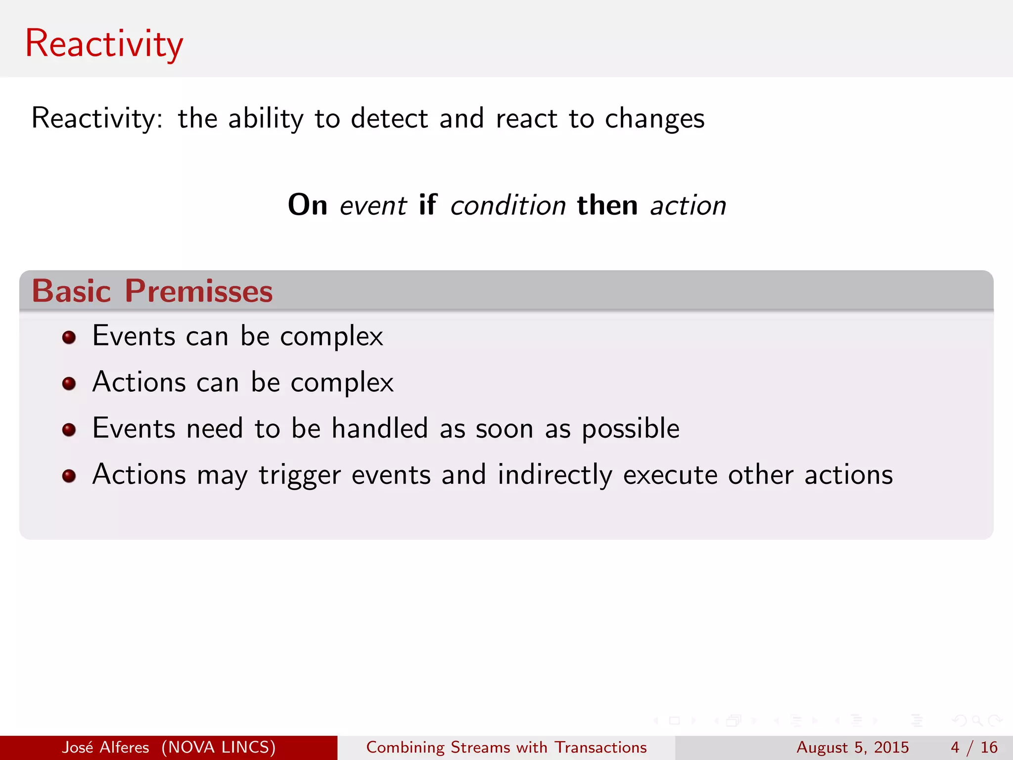 Reactivity
Reactivity: the ability to detect and react to changes
On event if condition then action
Basic Premisses
Events can be complex
Actions can be complex
Events need to be handled as soon as possible
Actions may trigger events and indirectly execute other actions
Jos´e Alferes (NOVA LINCS) Combining Streams with Transactions August 5, 2015 4 / 16
 