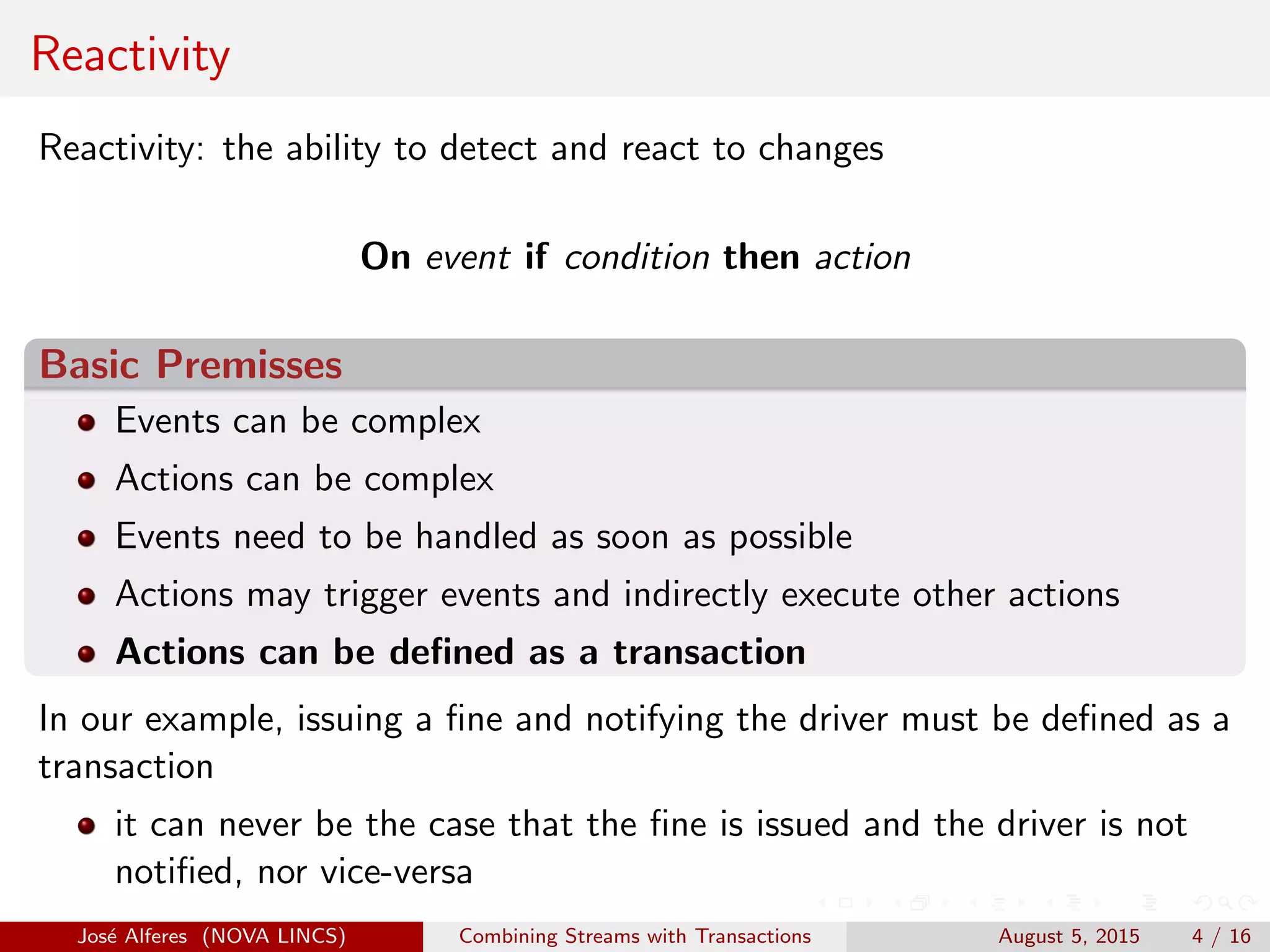 Reactivity
Reactivity: the ability to detect and react to changes
On event if condition then action
Basic Premisses
Events can be complex
Actions can be complex
Events need to be handled as soon as possible
Actions may trigger events and indirectly execute other actions
Actions can be deﬁned as a transaction
In our example, issuing a ﬁne and notifying the driver must be deﬁned as a
transaction
it can never be the case that the ﬁne is issued and the driver is not
notiﬁed, nor vice-versa
Jos´e Alferes (NOVA LINCS) Combining Streams with Transactions August 5, 2015 4 / 16
 