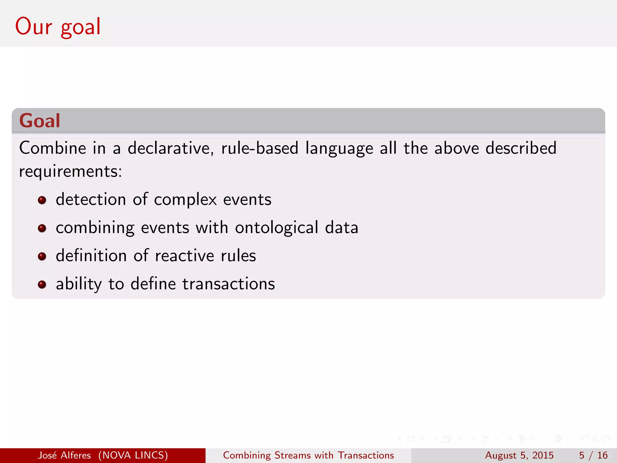Our goal
Goal
Combine in a declarative, rule-based language all the above described
requirements:
detection of complex events
combining events with ontological data
deﬁnition of reactive rules
ability to deﬁne transactions
Jos´e Alferes (NOVA LINCS) Combining Streams with Transactions August 5, 2015 5 / 16
 