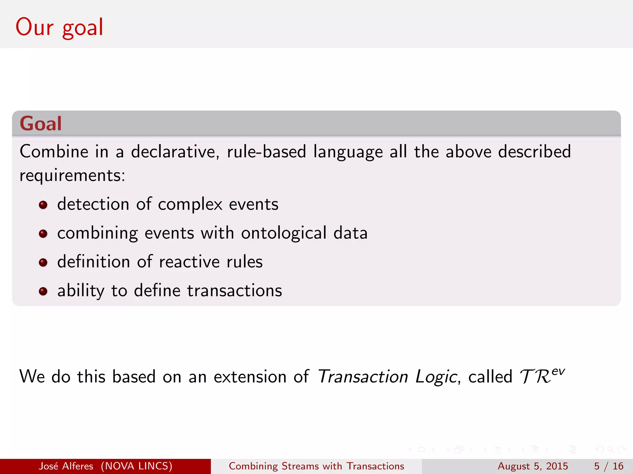 Our goal
Goal
Combine in a declarative, rule-based language all the above described
requirements:
detection of complex events
combining events with ontological data
deﬁnition of reactive rules
ability to deﬁne transactions
We do this based on an extension of Transaction Logic, called T Rev
Jos´e Alferes (NOVA LINCS) Combining Streams with Transactions August 5, 2015 5 / 16
 