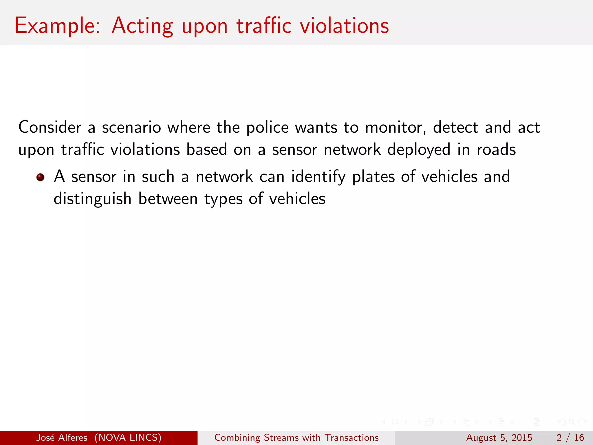 Example: Acting upon traﬃc violations
Consider a scenario where the police wants to monitor, detect and act
upon traﬃc violations based on a sensor network deployed in roads
A sensor in such a network can identify plates of vehicles and
distinguish between types of vehicles
Jos´e Alferes (NOVA LINCS) Combining Streams with Transactions August 5, 2015 2 / 16
 