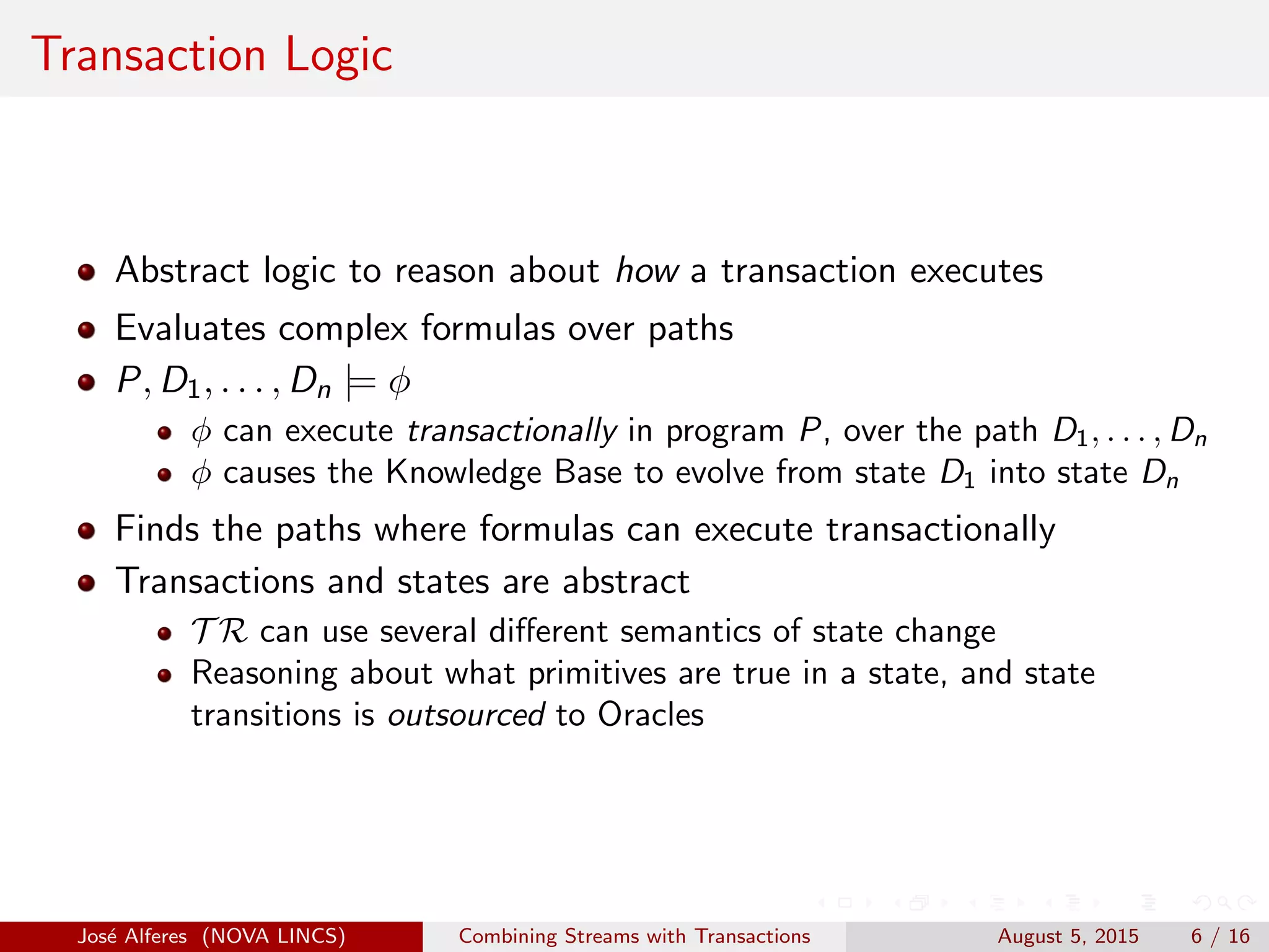 Transaction Logic
Abstract logic to reason about how a transaction executes
Evaluates complex formulas over paths
P, D1, . . . , Dn |= φ
φ can execute transactionally in program P, over the path D1, . . . , Dn
φ causes the Knowledge Base to evolve from state D1 into state Dn
Finds the paths where formulas can execute transactionally
Transactions and states are abstract
T R can use several diﬀerent semantics of state change
Reasoning about what primitives are true in a state, and state
transitions is outsourced to Oracles
Jos´e Alferes (NOVA LINCS) Combining Streams with Transactions August 5, 2015 6 / 16
 